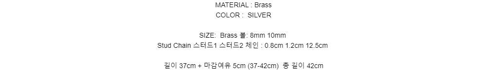 MATERIAL : BrassCOLOR : SILVERSIZE:Brass 볼: 8mm 10mmStud Chain 스터드1 스터드2 체인 : 0.8cm 1.2cm 12.5cm길이 37cm + 마감여유 5cm (37-42cm)총 길이 42cm